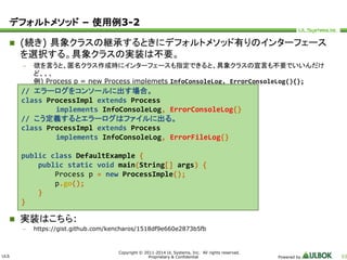 ULS 
// エラーログをコンソールに出す場合。 
class ProcessImpl extends Process 
implements InfoConsoleLog, ErrorConsoleLog{} 
// こう定義するとエラーログはファイルに出る。 
class ProcessImpl extends Process 
implements InfoConsoleLog, ErrorFileLog{} 
public class DefaultExample { 
public static void main(String[] args) { 
Process p = new ProcessImple(); 
p.go(); 
Copyright © 2011-2014 UL Systems, Inc. All rights reserved. 
Proprietary & Confidential Powered by 53 
デフォルトメソッド– 使用例3-2 
 (続き) 具象クラスの継承するときにデフォルトメソッド有りのインターフェース 
を選択する。具象クラスの実装は不要。 
– 欲を言うと、匿名クラス作成時にインターフェースも指定できると、具象クラスの宣言も不要でいいんだけ 
ど、、、 
例) Process p = new Process implemets InfoConsoleLog, ErrorConsoleLog(){}; 
} 
} 
 実装はこちら: 
– https://gist.github.com/kencharos/1518df9e660e2873b5fb 
 