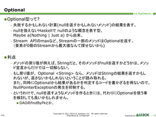 ULS 
Copyright © 2011-2014 UL Systems, Inc. All rights reserved. 
Proprietary & Confidential Powered by 55 
Optional 
Optional型って? 
– 失敗するかもしれない計算(nullを返すかもしれないメソッド)の結果を表す。 
– nullを扱えないHaskellでnullのような概念を表す型、 
Maybe a(Nothing | Just a) から由来。 
– Stream APIのmaxなど、Streamの一部のメソッドはOptionalを返す。 
（要素が0個のStreamから最大値なんて探せないから) 
利点 
– メソッドの戻り値が例えば、Stringだと、そのメソッドがnullを返すかどうかは、メソッ 
ド宣言からだけでは一切解らない。 
– もし戻り値が、Optional <String> なら、メソッドはStringの結果を返すかもし 
れないが、返さないかもしれないということが読み取れる。 
また、同時にOptionalから結果があるかを判定するコードを書かざるを得ないので、 
NullPointerExceptionの発生を抑制する。 
– というわけで、nullを返すようなメソッドを作るときには、代わりにOptionalを使う事 
を検討しても良いかもしれません。 
 DAOのfindByPkとか。 
 