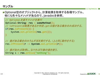 ULS 
Copyright © 2011-2014 UL Systems, Inc. All rights reserved. 
Proprietary & Confidential Powered by 56 
サンプル 
Optional型のオブジェクトから、計算結果を取得する各種サンプル。 
他にも色々なメソッドがあるので、javadocを参照。 
// Optionalを返すメソッドを実行 
Optional<String> res = someMethod(); 
// isPresentは結果があるか判定。getは値がある場合のみ成功する。 
if(res.isPresent()) { 
System.out.println(res.get()); 
} 
// 値がある場合のみラムダ式を実行する。（上と同じ動作をする) 
res.ifPresent(r -> System.out.println(r)); 
// 値があれば取得し、なければ引数の値を使う。 
String s = res.orElse("nothing"); 
 