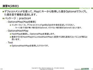 ULS 
Copyright © 2011-2014 UL Systems, Inc. All rights reserved. 
Proprietary & Confidential Powered by 57 
演習4(25分) 
デフォルトメソッドを使って、Mapにキーから取得した値をOptionalでラップし 
た値を返す機能を追加します。 
パッケージ: practice4 
– OptionalMap(Mapを継承) 
 インターフェース。デフォルトメソッドgetByOptの中身を記述してください。 
– キーに紐づく値が無い場合空のOptional、そうでない場合値をOptionalに包んで返す。 
– OptionalHashMap 
 HashMapを継承し、OptionalMapを実装します。 
 継承クラスをHashMapからLinkedHashMapに変更する事も容易だということが解ると 
思います。 
– Test 
 OptionalHashMapを使用したテストです。 
 