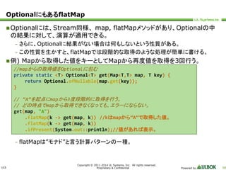 ULS 
//mapからの取得値をOptionalに包む 
private static <T> Optional<T> get(Map<T,T> map, T key) { 
return Optional.ofNullable(map.get(key)); 
// “A”を起点にmapから3度段階的に取得を行う。 
// どの時点でmapから取得できなくなっても、エラーにならない。 
get(map, "A") 
.flatMap(k -> get(map, k)) //kはmapから”A”で取得した値。 
.flatMap(k -> get(map, k)) 
.ifPresent(System.out::println);//値があれば表示。 
Copyright © 2011-2014 UL Systems, Inc. All rights reserved. 
Proprietary & Confidential Powered by 58 
OptionalにもあるflatMap 
Optionalには、Stream同様、map, flatMapメソッドがあり、Optionalの中 
の結果に対して、演算が適用できる。 
– さらに、Optionalに結果がない場合は何もしないという性質がある。 
– この性質を生かすと、flatMapでは段階的な取得のような処理が簡単に書ける。 
例) Mapから取得した値をキーとしてMapから再度値を取得を3回行う。 
} 
– flatMapは”モナド”と言う計算パターンの一種。 
 