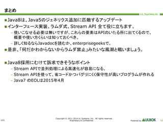 ULS 
Copyright © 2011-2014 UL Systems, Inc. All rights reserved. 
Proprietary & Confidential Powered by 62 
まとめ 
Java8は、Java5のジェネリクス追加に匹敵するアップデート 
 インターフェース実装、ラムダ式、Stream API 全て役に立ちます。 
– 使いこなせる必要は無いですが、これらの要素はAPIのいたる所に出てくるので、 
概要や使い方くらいは知っておくべき。 
– 詳しく知るならJavadocを読むか、enterprisegeeksで。 
 是非、「何だかわからないからラムダ禁止」みたいな風潮と戦いましょう。 
Java8採用にむけて訴求できそうなポイント 
– Stream APIで並列処理による高速化が容易になる。 
– Stream APIを使って、省コードかつバグリにくく保守性が高いプログラムが作れる 
– Java7 のEOLは2015年4月 
