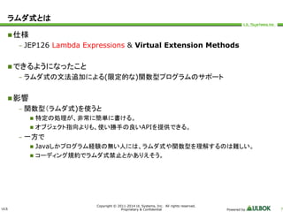 ULS 
Copyright © 2011-2014 UL Systems, Inc. All rights reserved. 
Proprietary & Confidential Powered by 7 
ラムダ式とは 
仕様 
– JEP126 Lambda Expressions & Virtual Extension Methods 
できるようになったこと 
– ラムダ式の文法追加による(限定的な)関数型プログラムのサポート 
影響 
– 関数型（ラムダ式)を使うと 
 特定の処理が、非常に簡単に書ける。 
 オブジェクト指向よりも、使い勝手の良いAPIを提供できる。 
– 一方で 
 Javaしかプログラム経験の無い人には、ラムダ式や関数型を理解するのは難しい。 
 コーディング規約でラムダ式禁止とかありえそう。 
 