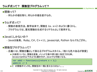 ラムダ式って？ 関数型プログラムって？ 
ULS 
var add2 = function(x){return x + 2;} 
add2(3) // 5 
Copyright © 2011-2014 UL Systems, Inc. All rights reserved. 
Proprietary & Confidential Powered by 8 
関数って? 
– 何らかの値を取り、何らかの値を返すもの。 
ラムダ式って? 
– 関数の表現方法。数学由来で、関数をλx. x+2 のように書くから。 
– プログラムでは、匿名関数を生成するリテラルとして使用する。 
Javaにしかないの？ 
– Javaは後発。Ruby, C#, C++11, javascript, Python なんでもござれ。 
関数型プログラムって? 
– 広義には、関数を値として扱えるプログラムスタイル。（他にも色々あるが割愛) 
 大雑把にいうと、関数を変数、メソッド引数や戻り値に指定できる事。 
Javascriptの以下のような書き方が、Javaでも可能になる。 
 C の関数ポインタも、関数型の一種と言えなくはない。。。 
 