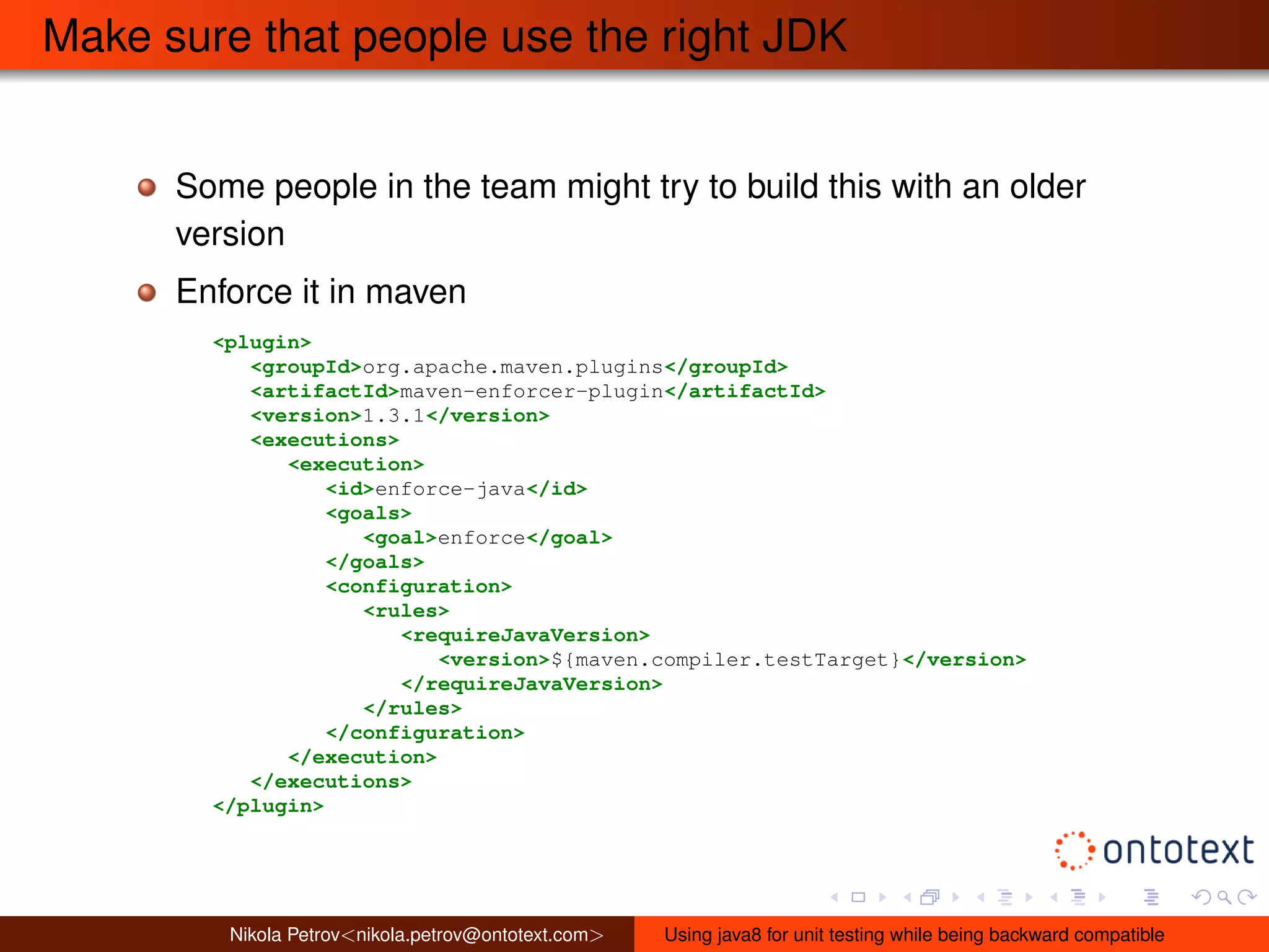 Make sure that people use the right JDK 
Some people in the team might try to build this with an older 
version 
Enforce it in maven 
<plugin> 
<groupId>org.apache.maven.plugins</groupId> 
<artifactId>maven-enforcer-plugin</artifactId> 
<version>1.3.1</version> 
<executions> 
<execution> 
<id>enforce-java</id> 
<goals> 
<goal>enforce</goal> 
</goals> 
<configuration> 
<rules> 
<requireJavaVersion> 
<version>${maven.compiler.testTarget}</version> 
</requireJavaVersion> 
</rules> 
</configuration> 
</execution> 
</executions> 
</plugin> 
Nikola Petrov<nikola.petrov@ontotext.com> Using java8 for unit testing while being backward compatible 
 