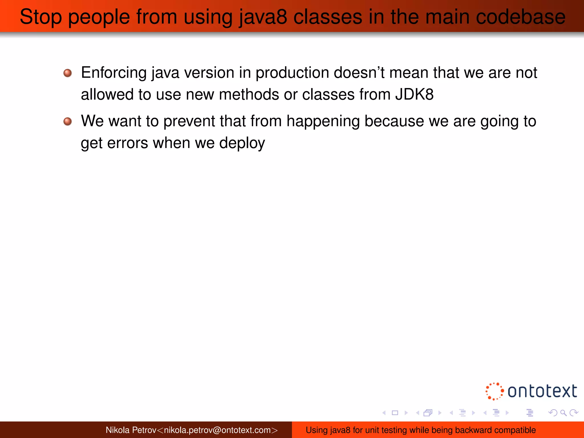 Stop people from using java8 classes in the main codebase 
Enforcing java version in production doesn’t mean that we are not 
allowed to use new methods or classes from JDK8 
We want to prevent that from happening because we are going to 
get errors when we deploy 
Nikola Petrov<nikola.petrov@ontotext.com> Using java8 for unit testing while being backward compatible 
 