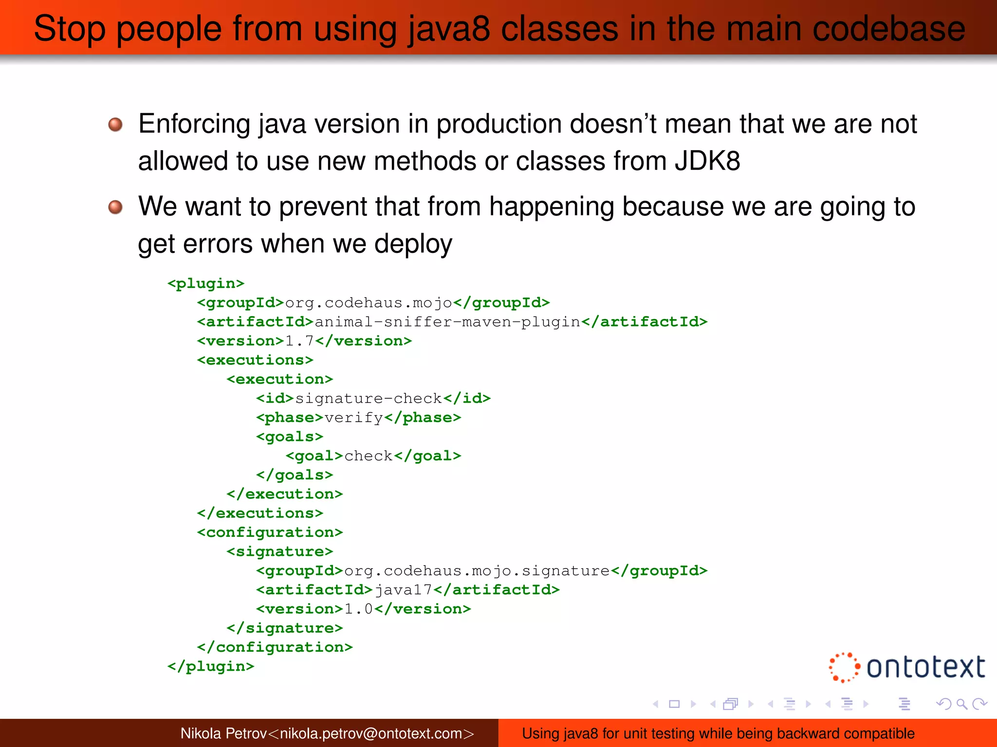 Stop people from using java8 classes in the main codebase 
Enforcing java version in production doesn’t mean that we are not 
allowed to use new methods or classes from JDK8 
We want to prevent that from happening because we are going to 
get errors when we deploy 
<plugin> 
<groupId>org.codehaus.mojo</groupId> 
<artifactId>animal-sniffer-maven-plugin</artifactId> 
<version>1.7</version> 
<executions> 
<execution> 
<id>signature-check</id> 
<phase>verify</phase> 
<goals> 
<goal>check</goal> 
</goals> 
</execution> 
</executions> 
<configuration> 
<signature> 
<groupId>org.codehaus.mojo.signature</groupId> 
<artifactId>java17</artifactId> 
<version>1.0</version> 
</signature> 
</configuration> 
</plugin> 
Nikola Petrov<nikola.petrov@ontotext.com> Using java8 for unit testing while being backward compatible 
 