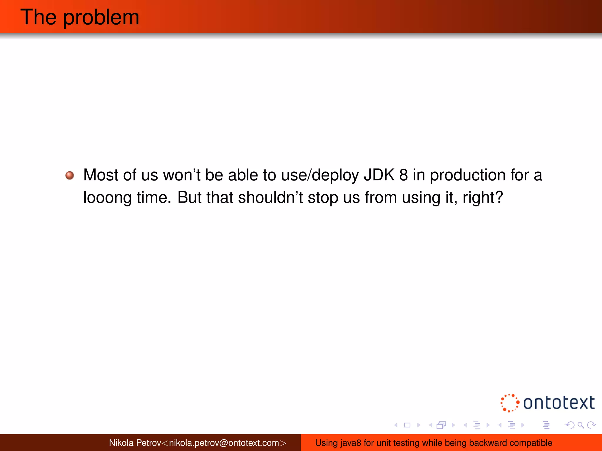 The problem 
Most of us won’t be able to use/deploy JDK 8 in production for a 
looong time. But that shouldn’t stop us from using it, right? 
Nikola Petrov<nikola.petrov@ontotext.com> Using java8 for unit testing while being backward compatible 
 