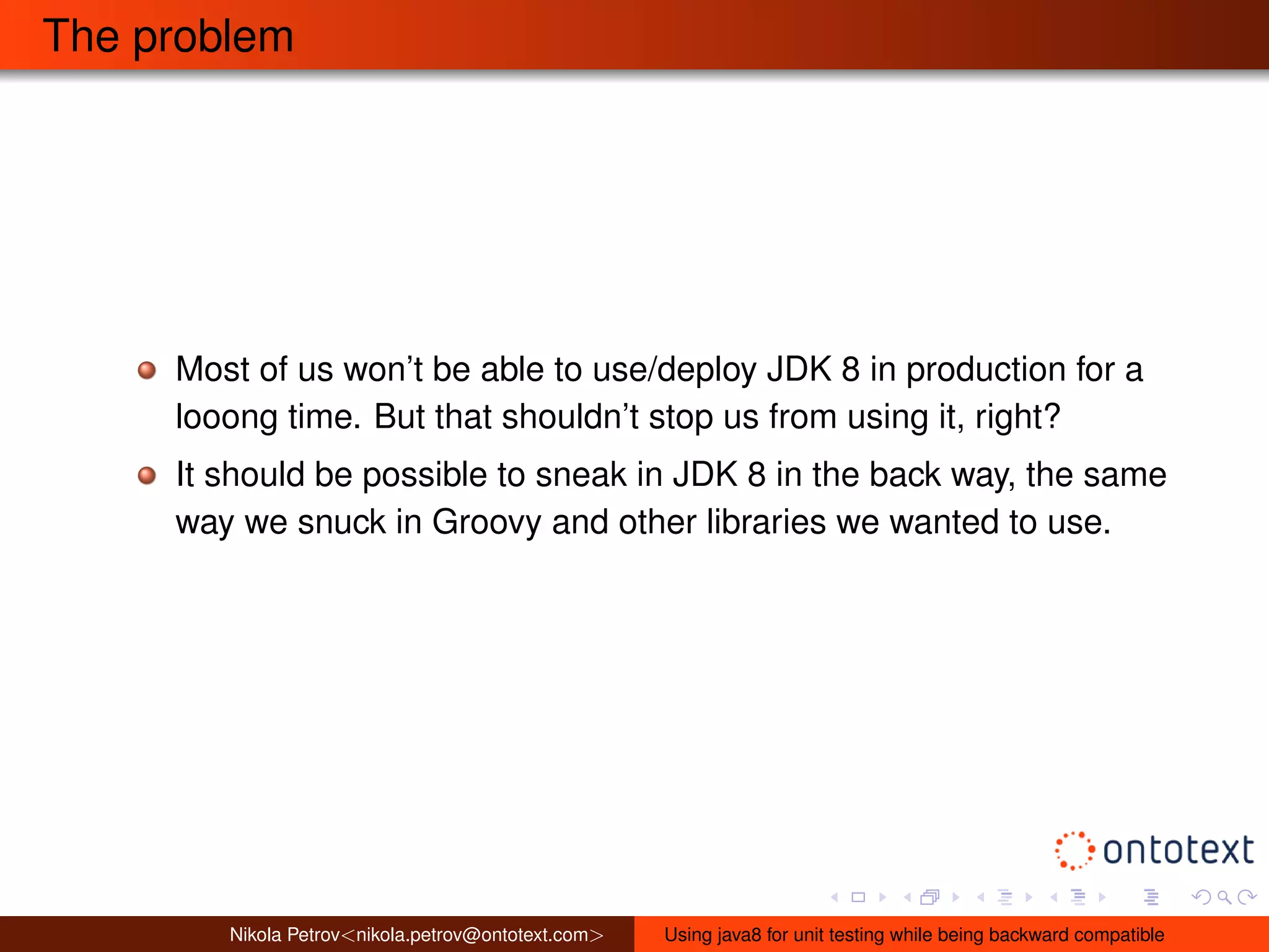 The problem 
Most of us won’t be able to use/deploy JDK 8 in production for a 
looong time. But that shouldn’t stop us from using it, right? 
It should be possible to sneak in JDK 8 in the back way, the same 
way we snuck in Groovy and other libraries we wanted to use. 
Nikola Petrov<nikola.petrov@ontotext.com> Using java8 for unit testing while being backward compatible 
 