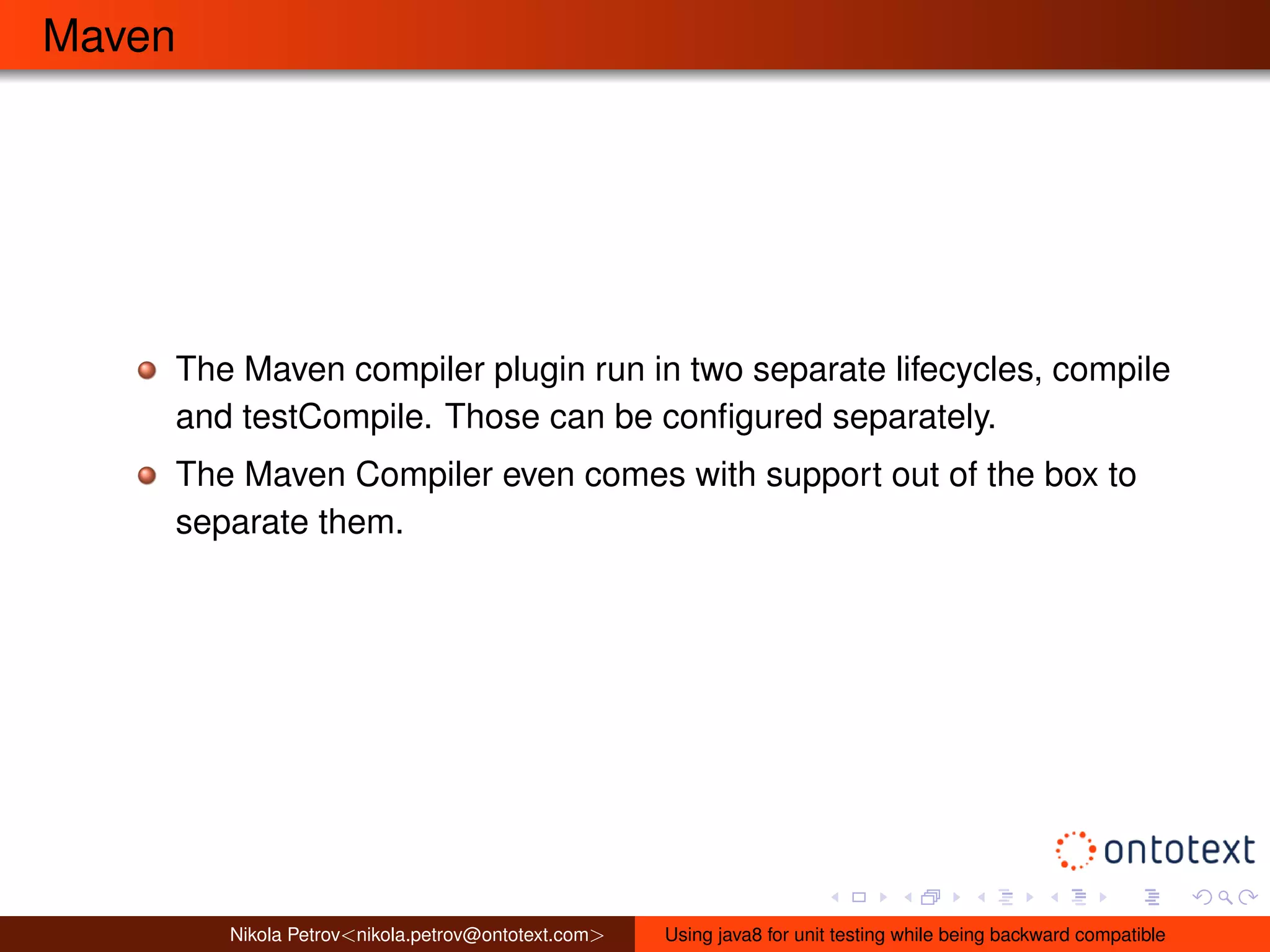 Maven 
The Maven compiler plugin run in two separate lifecycles, compile 
and testCompile. Those can be configured separately. 
The Maven Compiler even comes with support out of the box to 
separate them. 
Nikola Petrov<nikola.petrov@ontotext.com> Using java8 for unit testing while being backward compatible 
 