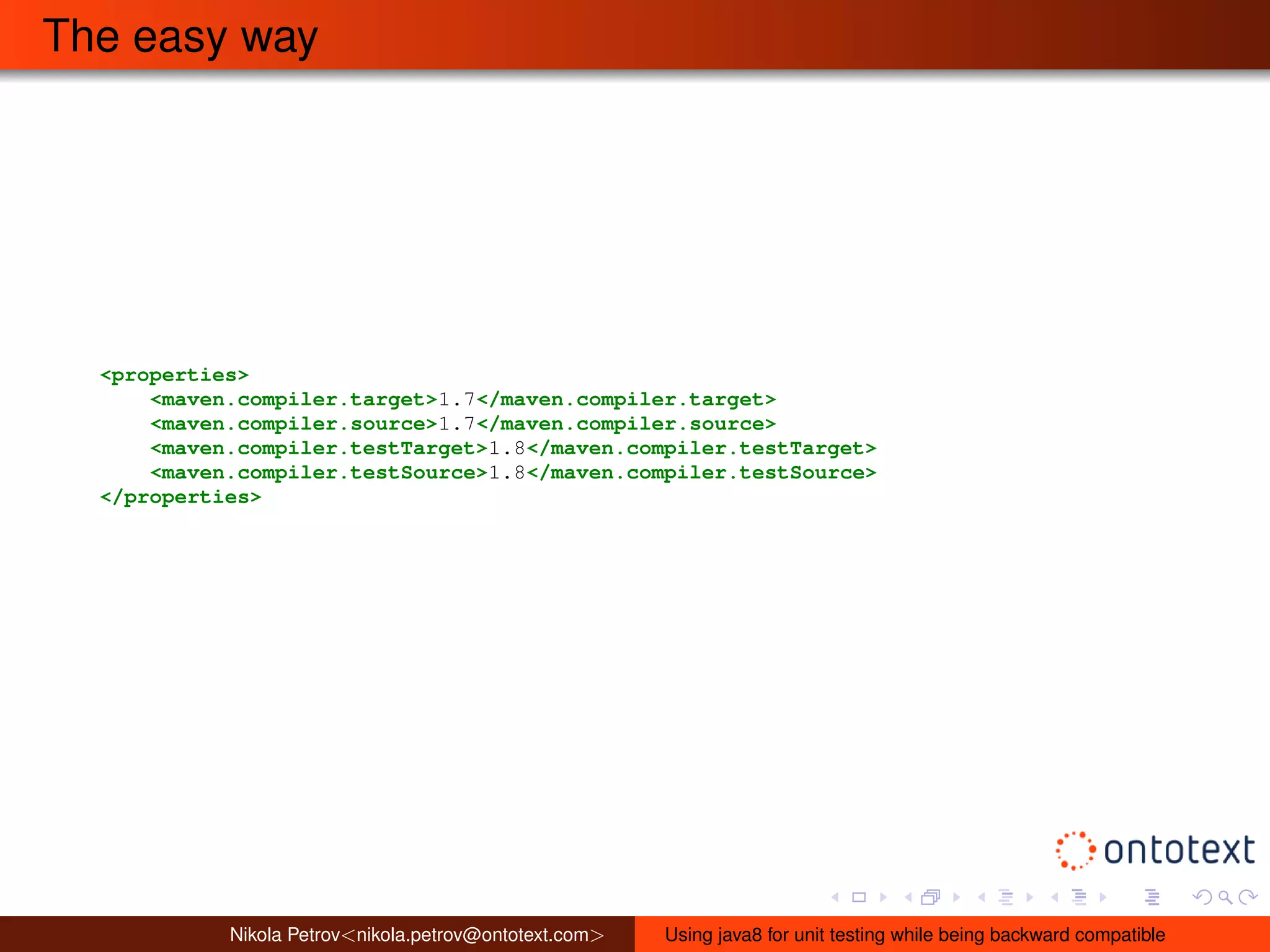 The easy way 
<properties> 
<maven.compiler.target>1.7</maven.compiler.target> 
<maven.compiler.source>1.7</maven.compiler.source> 
<maven.compiler.testTarget>1.8</maven.compiler.testTarget> 
<maven.compiler.testSource>1.8</maven.compiler.testSource> 
</properties> 
Nikola Petrov<nikola.petrov@ontotext.com> Using java8 for unit testing while being backward compatible 
 