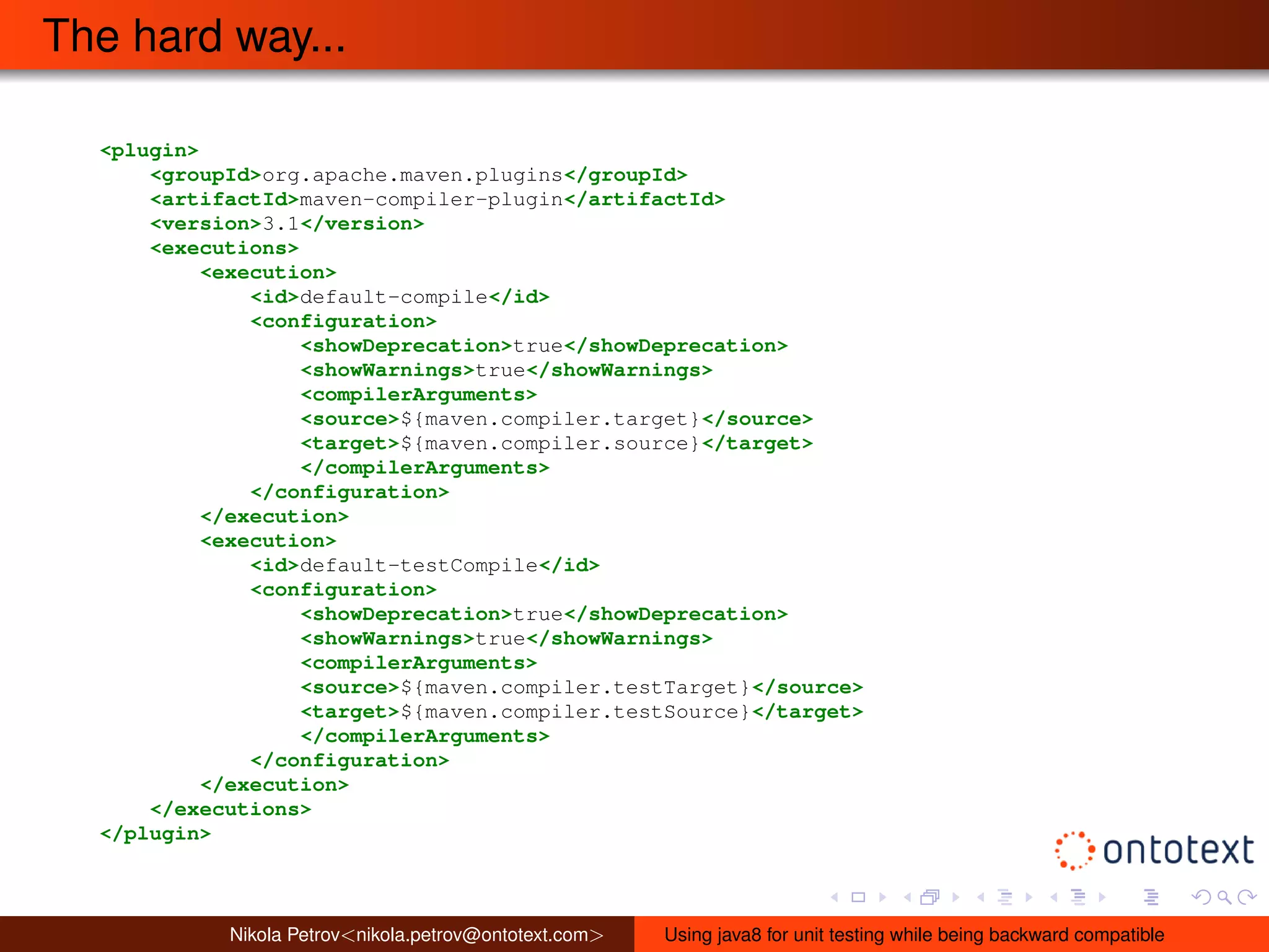The hard way... 
<plugin> 
<groupId>org.apache.maven.plugins</groupId> 
<artifactId>maven-compiler-plugin</artifactId> 
<version>3.1</version> 
<executions> 
<execution> 
<id>default-compile</id> 
<configuration> 
<showDeprecation>true</showDeprecation> 
<showWarnings>true</showWarnings> 
<compilerArguments> 
<source>${maven.compiler.target}</source> 
<target>${maven.compiler.source}</target> 
</compilerArguments> 
</configuration> 
</execution> 
<execution> 
<id>default-testCompile</id> 
<configuration> 
<showDeprecation>true</showDeprecation> 
<showWarnings>true</showWarnings> 
<compilerArguments> 
<source>${maven.compiler.testTarget}</source> 
<target>${maven.compiler.testSource}</target> 
</compilerArguments> 
</configuration> 
</execution> 
</executions> 
</plugin> 
Nikola Petrov<nikola.petrov@ontotext.com> Using java8 for unit testing while being backward compatible 
 