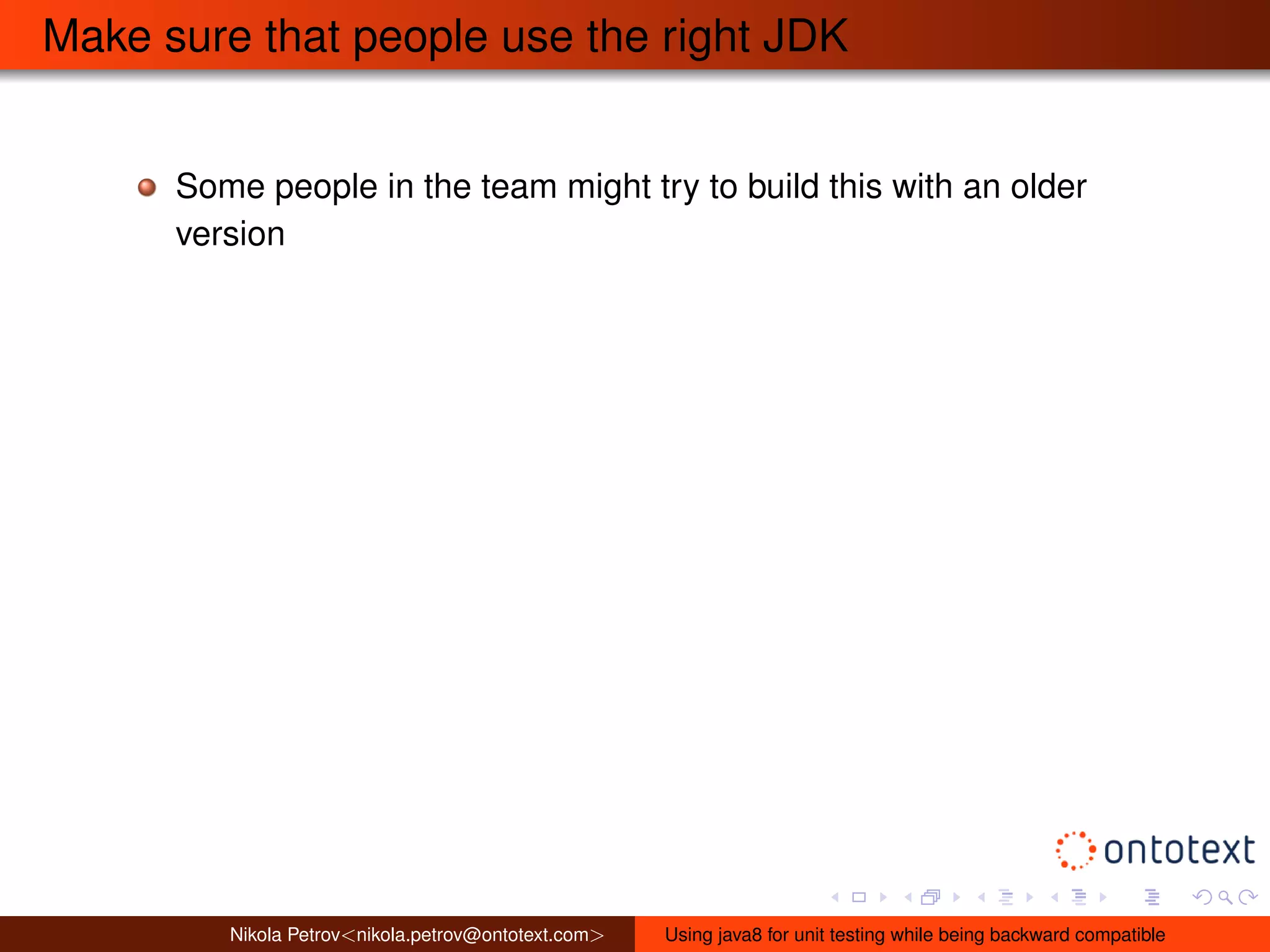 Make sure that people use the right JDK 
Some people in the team might try to build this with an older 
version 
Nikola Petrov<nikola.petrov@ontotext.com> Using java8 for unit testing while being backward compatible 
 