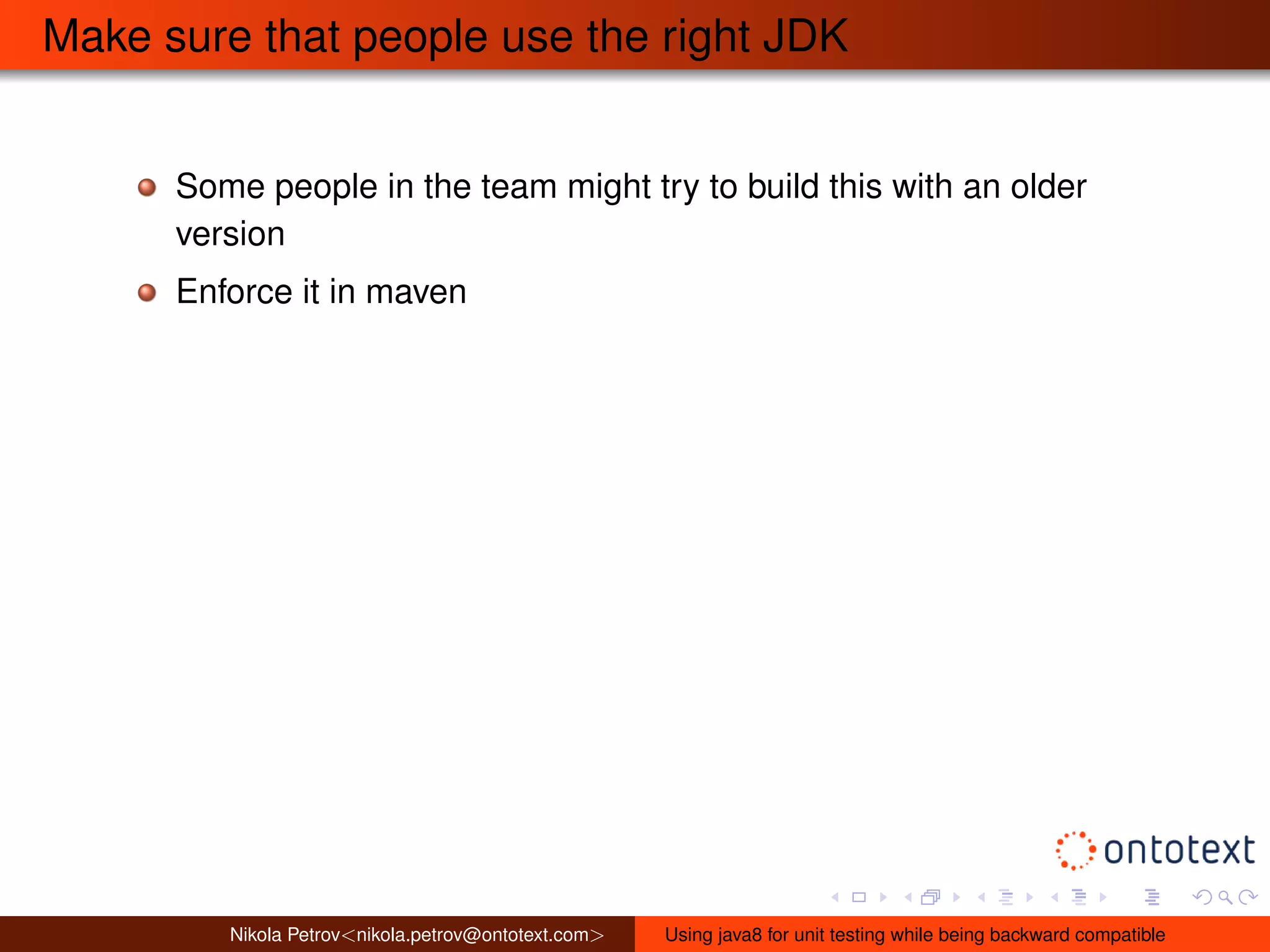 Make sure that people use the right JDK 
Some people in the team might try to build this with an older 
version 
Enforce it in maven 
Nikola Petrov<nikola.petrov@ontotext.com> Using java8 for unit testing while being backward compatible 
 