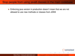 Stop people from using java8 classes in the main codebase 
Enforcing java version in production doesn’t mean that we are not 
allowed to use new methods or classes from JDK8 
Nikola Petrov<nikola.petrov@ontotext.com> Using java8 for unit testing while being backward compatible 
 