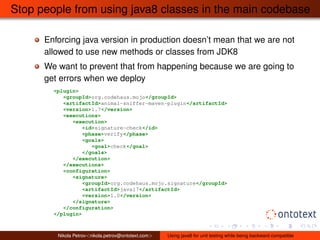 Stop people from using java8 classes in the main codebase 
Enforcing java version in production doesn’t mean that we are not 
allowed to use new methods or classes from JDK8 
We want to prevent that from happening because we are going to 
get errors when we deploy 
<plugin> 
<groupId>org.codehaus.mojo</groupId> 
<artifactId>animal-sniffer-maven-plugin</artifactId> 
<version>1.7</version> 
<executions> 
<execution> 
<id>signature-check</id> 
<phase>verify</phase> 
<goals> 
<goal>check</goal> 
</goals> 
</execution> 
</executions> 
<configuration> 
<signature> 
<groupId>org.codehaus.mojo.signature</groupId> 
<artifactId>java17</artifactId> 
<version>1.0</version> 
</signature> 
</configuration> 
</plugin> 
Nikola Petrov<nikola.petrov@ontotext.com> Using java8 for unit testing while being backward compatible 
 