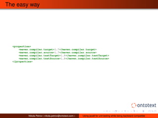 The easy way 
<properties> 
<maven.compiler.target>1.7</maven.compiler.target> 
<maven.compiler.source>1.7</maven.compiler.source> 
<maven.compiler.testTarget>1.8</maven.compiler.testTarget> 
<maven.compiler.testSource>1.8</maven.compiler.testSource> 
</properties> 
Nikola Petrov<nikola.petrov@ontotext.com> Using java8 for unit testing while being backward compatible 
 