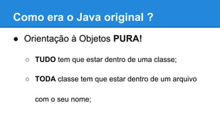 Como era o Java original ?
● Orientação à Objetos PURA!
○ TUDO tem que estar dentro de uma classe;
○ TODA classe tem que estar dentro de um arquivo
com o seu nome;
 