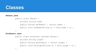 Classes
Pessoa.java
public class Pessoa {
private String nome;
public String getNome() { return nome; }
public void setNome(String n) { this.nome = n; }
}
Professor.java
public class Professor extends Pessoa {
private String siape;
public String getSiape() { return siape; }
public void setSiape(String n) { this.siape = n; }
}
 