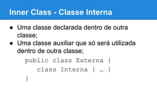 Inner Class - Classe Interna
● Uma classe declarada dentro de outra
classe;
● Uma classe auxiliar que só será utilizada
dentro de outra classe;
public class Externa {
class Interna { … }
}
 
