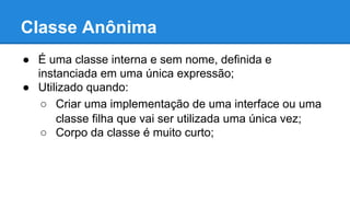 Classe Anônima
● É uma classe interna e sem nome, definida e
instanciada em uma única expressão;
● Utilizado quando:
○ Criar uma implementação de uma interface ou uma
classe filha que vai ser utilizada uma única vez;
○ Corpo da classe é muito curto;
 