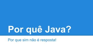 Por quê Java?
Por que sim não é resposta!
 