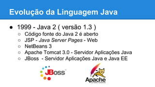 Evolução da Linguagem Java
● 1999 - Java 2 ( versão 1.3 )
○ Código fonte do Java 2 é aberto
○ JSP - Java Server Pages - Web
○ NetBeans 3
○ Apache Tomcat 3.0 - Servidor Aplicações Java
○ JBoss - Servidor Aplicações Java e Java EE
 