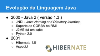 Evolução da Linguagem Java
● 2000 - Java 2 ( versão 1.3 )
○ JNDI - Java Naming and Directory Interface
○ Suporte ao CORBA no RMI
○ J2ME dá um salto
○ Python 2.0
● 2001
○ Hibernate 1.0
○ AspectJ
 