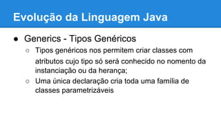 Evolução da Linguagem Java
● Generics - Tipos Genéricos
○ Tipos genéricos nos permitem criar classes com
atributos cujo tipo só será conhecido no nomento da
instanciação ou da herança;
○ Uma única declaração cria toda uma família de
classes parametrizáveis
 