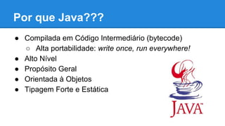 Por que Java???
● Compilada em Código Intermediário (bytecode)
○ Alta portabilidade: write once, run everywhere!
● Alto Nível
● Propósito Geral
● Orientada à Objetos
● Tipagem Forte e Estática
 