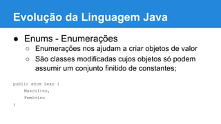 Evolução da Linguagem Java
● Enums - Enumerações
○ Enumerações nos ajudam a criar objetos de valor
○ São classes modificadas cujos objetos só podem
assumir um conjunto finitido de constantes;
public enum Sexo {
Masculino,
Feminino
}
 
