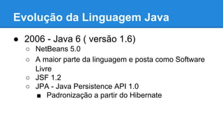 Evolução da Linguagem Java
● 2006 - Java 6 ( versão 1.6)
○ NetBeans 5.0
○ A maior parte da linguagem e posta como Software
Livre
○ JSF 1.2
○ JPA - Java Persistence API 1.0
■ Padronização a partir do Hibernate
 