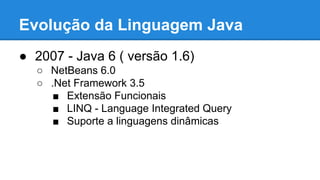 Evolução da Linguagem Java
● 2007 - Java 6 ( versão 1.6)
○ NetBeans 6.0
○ .Net Framework 3.5
■ Extensão Funcionais
■ LINQ - Language Integrated Query
■ Suporte a linguagens dinâmicas
 