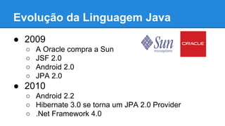 Evolução da Linguagem Java
● 2009
○ A Oracle compra a Sun
○ JSF 2.0
○ Android 2.0
○ JPA 2.0
● 2010
○ Android 2.2
○ Hibernate 3.0 se torna um JPA 2.0 Provider
○ .Net Framework 4.0
 