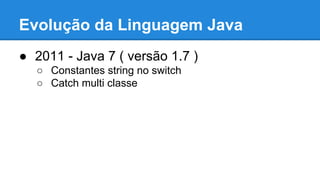 Evolução da Linguagem Java
● 2011 - Java 7 ( versão 1.7 )
○ Constantes string no switch
○ Catch multi classe
 