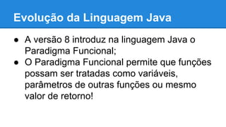 Evolução da Linguagem Java
● A versão 8 introduz na linguagem Java o
Paradigma Funcional;
● O Paradigma Funcional permite que funções
possam ser tratadas como variáveis,
parâmetros de outras funções ou mesmo
valor de retorno!
 