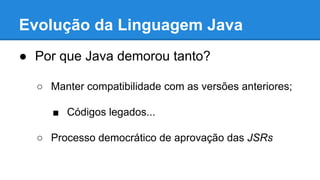 Evolução da Linguagem Java
● Por que Java demorou tanto?
○ Manter compatibilidade com as versões anteriores;
■ Códigos legados...
○ Processo democrático de aprovação das JSRs
 