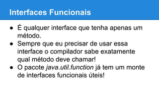 Interfaces Funcionais
● É qualquer interface que tenha apenas um
método.
● Sempre que eu precisar de usar essa
interface o compilador sabe exatamente
qual método deve chamar!
● O pacote java.util.function já tem um monte
de interfaces funcionais úteis!
 