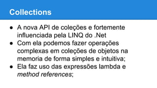 Collections
● A nova API de coleções e fortemente
influenciada pela LINQ do .Net
● Com ela podemos fazer operações
complexas em coleções de objetos na
memoria de forma simples e intuitiva;
● Ela faz uso das expressões lambda e
method references;
 