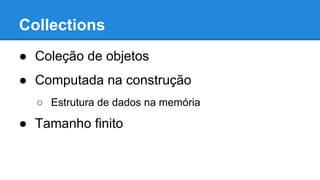 Collections
● Coleção de objetos
● Computada na construção
○ Estrutura de dados na memória
● Tamanho finito
 
