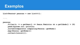 Exemplos
List<Pessoa> pessoas = new List<>();
....
pessoas
.filter(u -> u.getSexo() == Sexos.Feminino && u.getIdade() > 18)
.peek(System.out::println)
.sorted(Comparator.comparing(Pessoa::getNome))
.map(Pessoa::getNome())
.collect(toList());
 