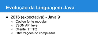 Evolução da Linguagem Java
● 2016 (expectativa) - Java 9
○ Código fonte modular
○ JSON API leve
○ Cliente HTTP2
○ Otimizações no compilador
 