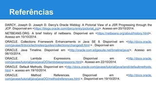 Referências
DARCY, Joseph D. Joseph D. Darcy's Oracle Weblog: A Pictorial View of a JSR Progressing through the
JCP. Disponível em <https://blogs.oracle.com/darcy/entry/pictorial_jcp>. Acesso em 20/10/2014.
NETBEANS.ORG. A brief history of netbeans. Disponível em <https://netbeans.org/about/history.html>.
Acesso em 10/10/2014.
ORACLE. Collections Framework Enhancements in Java SE 8. Disponível em <http://docs.oracle.
com/javase/8/docs/technotes/guides/collections/changes8.html > . Disponível em
ORACLE. Java Timeline. Disponível em <http://oracle.com.edgesuite.net/timeline/java/>. Acesso em
06/10/2014.
ORACLE. Lambda Expressions. Disponível em <http://docs.oracle.
com/javase/tutorial/java/javaOO/lambdaexpressions.html>. Acesso em 22/10/2014.
ORACLE. Default Methods. Disponível em <http://docs.oracle.com/javase/tutorial/java/IandI/defaultmethods.
html >. acesso em 19/10/2014.
ORACLE. Method References. Disponível em <http://docs.oracle.
com/javase/tutorial/java/javaOO/methodreferences.html >. Disponível em 19/10/2014.
 