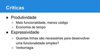 Criticas
● Produtividade
○ Mais funcionalidade, menos código
○ Economia de tempo
● Expressividade
○ Quantas linhas são necessárias para desenvolver
uma funcionalidade simples?
○ Verborragia
 