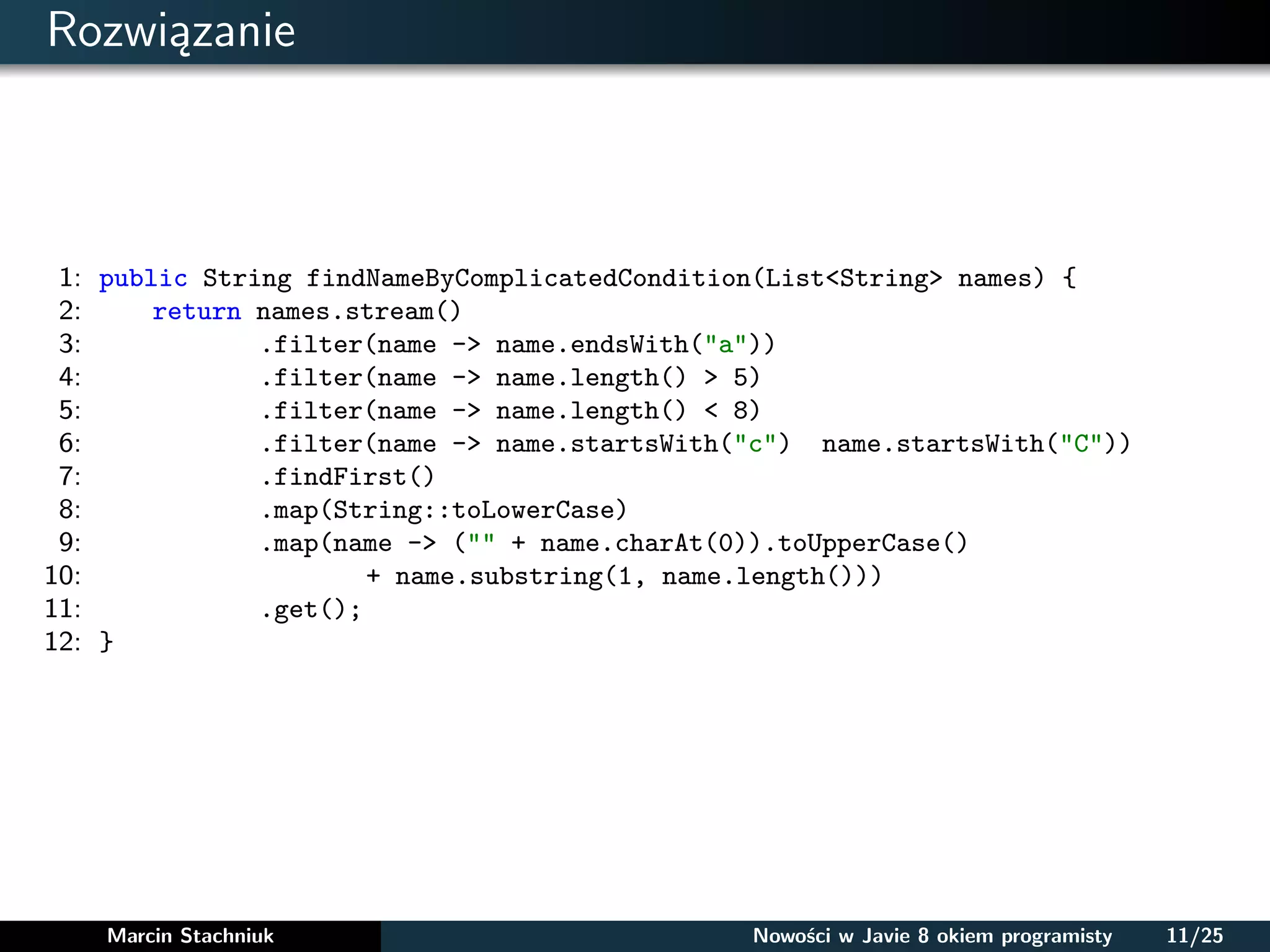Rozwiązanie
1: public String findNameByComplicatedCondition(List<String> names) {
2: return names.stream()
3: .filter(name -> name.endsWith("a"))
4: .filter(name -> name.length() > 5)
5: .filter(name -> name.length() < 8)
6: .filter(name -> name.startsWith("c") name.startsWith("C"))
7: .findFirst()
8: .map(String::toLowerCase)
9: .map(name -> ("" + name.charAt(0)).toUpperCase()
10: + name.substring(1, name.length()))
11: .get();
12: }
Marcin Stachniuk Nowości w Javie 8 okiem programisty 11/25
 