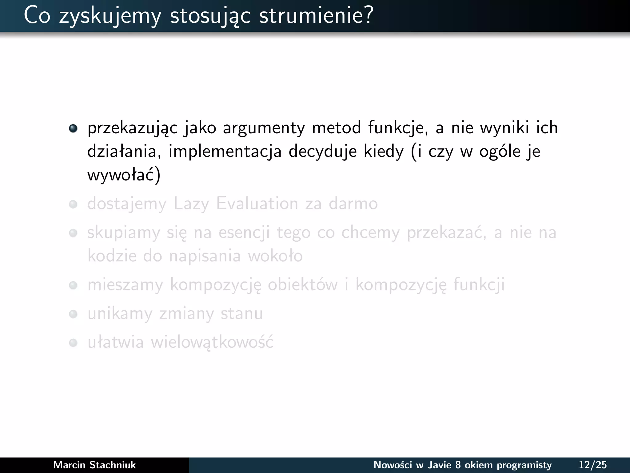 Co zyskujemy stosując strumienie?
przekazując jako argumenty metod funkcje, a nie wyniki ich
działania, implementacja decyduje kiedy (i czy w ogóle je
wywołać)
dostajemy Lazy Evaluation za darmo
skupiamy się na esencji tego co chcemy przekazać, a nie na
kodzie do napisania wokoło
mieszamy kompozycję obiektów i kompozycję funkcji
unikamy zmiany stanu
ułatwia wielowątkowość
Marcin Stachniuk Nowości w Javie 8 okiem programisty 12/25
 
