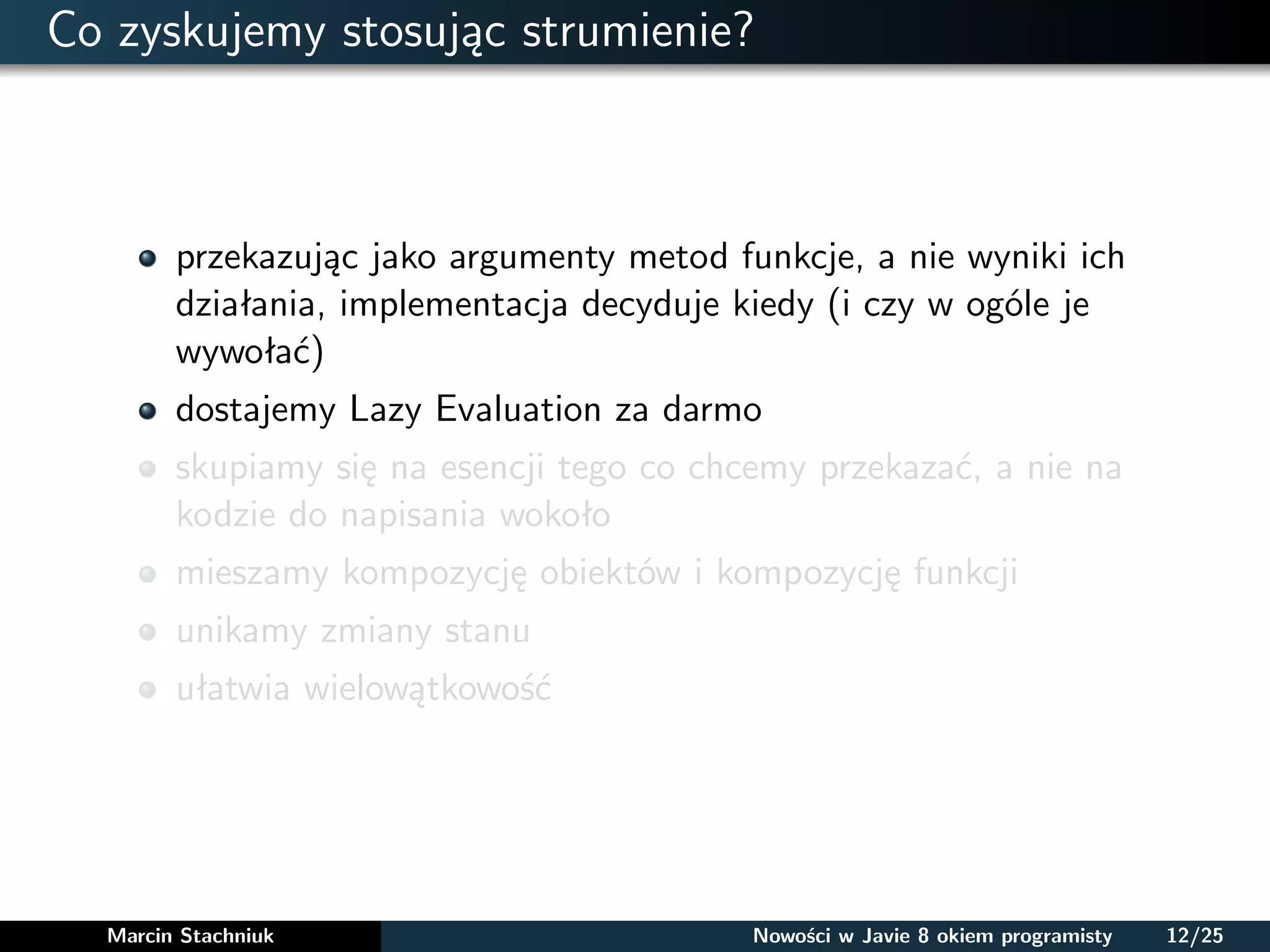 Co zyskujemy stosując strumienie?
przekazując jako argumenty metod funkcje, a nie wyniki ich
działania, implementacja decyduje kiedy (i czy w ogóle je
wywołać)
dostajemy Lazy Evaluation za darmo
skupiamy się na esencji tego co chcemy przekazać, a nie na
kodzie do napisania wokoło
mieszamy kompozycję obiektów i kompozycję funkcji
unikamy zmiany stanu
ułatwia wielowątkowość
Marcin Stachniuk Nowości w Javie 8 okiem programisty 12/25
 