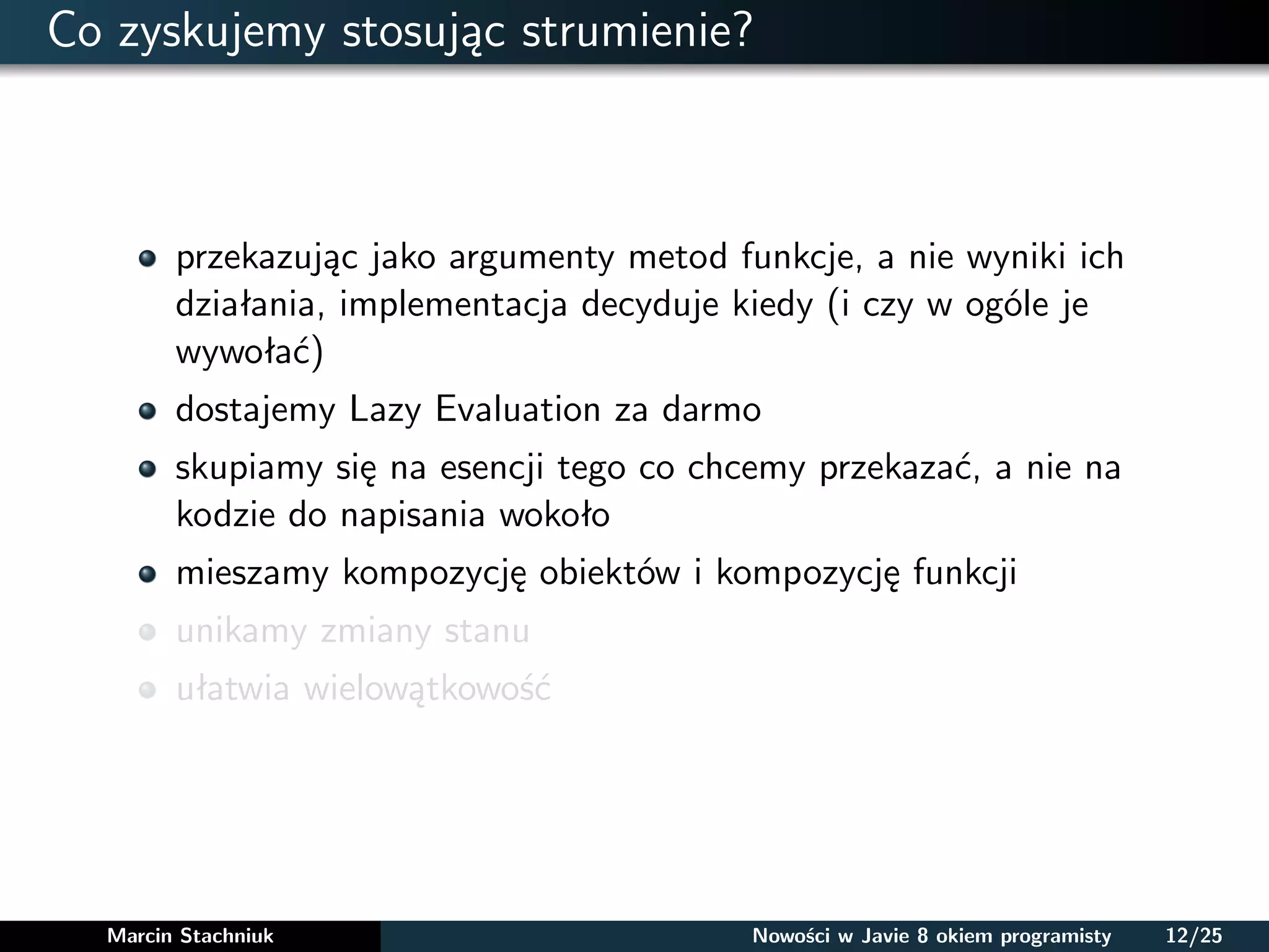 Co zyskujemy stosując strumienie?
przekazując jako argumenty metod funkcje, a nie wyniki ich
działania, implementacja decyduje kiedy (i czy w ogóle je
wywołać)
dostajemy Lazy Evaluation za darmo
skupiamy się na esencji tego co chcemy przekazać, a nie na
kodzie do napisania wokoło
mieszamy kompozycję obiektów i kompozycję funkcji
unikamy zmiany stanu
ułatwia wielowątkowość
Marcin Stachniuk Nowości w Javie 8 okiem programisty 12/25
 