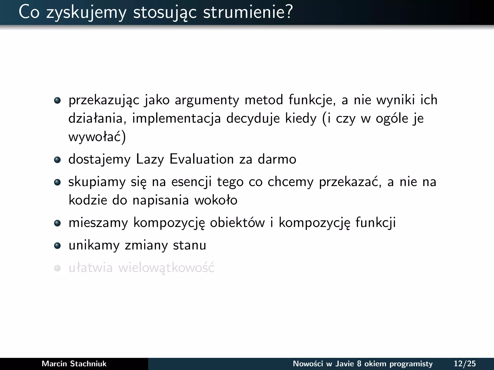 Co zyskujemy stosując strumienie?
przekazując jako argumenty metod funkcje, a nie wyniki ich
działania, implementacja decyduje kiedy (i czy w ogóle je
wywołać)
dostajemy Lazy Evaluation za darmo
skupiamy się na esencji tego co chcemy przekazać, a nie na
kodzie do napisania wokoło
mieszamy kompozycję obiektów i kompozycję funkcji
unikamy zmiany stanu
ułatwia wielowątkowość
Marcin Stachniuk Nowości w Javie 8 okiem programisty 12/25
 