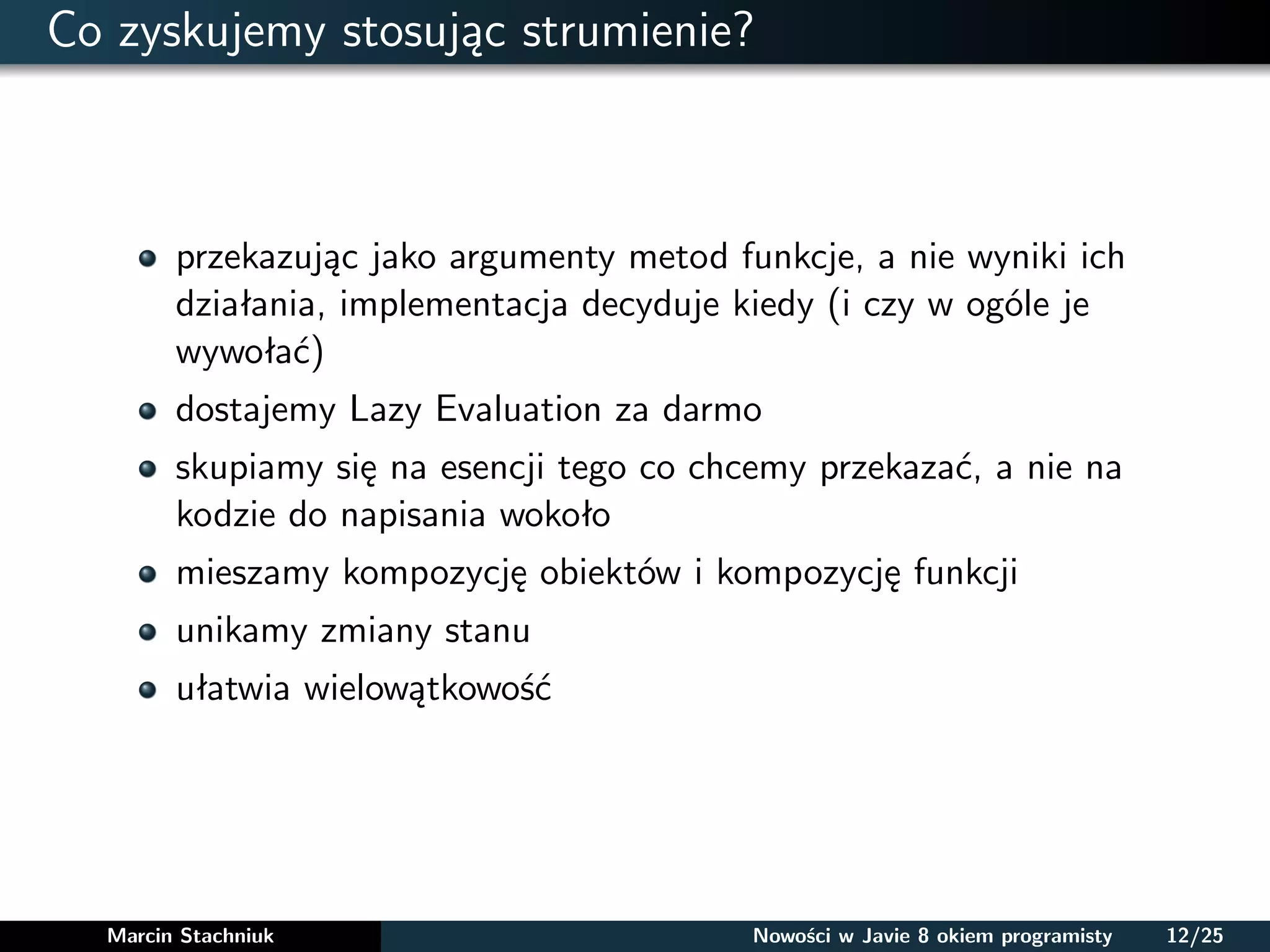 Co zyskujemy stosując strumienie?
przekazując jako argumenty metod funkcje, a nie wyniki ich
działania, implementacja decyduje kiedy (i czy w ogóle je
wywołać)
dostajemy Lazy Evaluation za darmo
skupiamy się na esencji tego co chcemy przekazać, a nie na
kodzie do napisania wokoło
mieszamy kompozycję obiektów i kompozycję funkcji
unikamy zmiany stanu
ułatwia wielowątkowość
Marcin Stachniuk Nowości w Javie 8 okiem programisty 12/25
 
